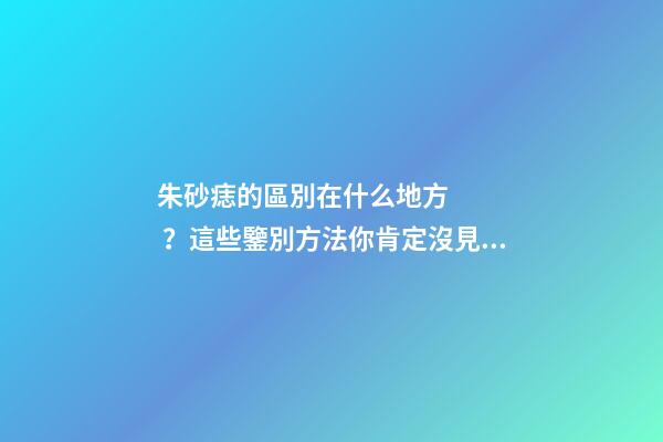 朱砂痣的區別在什么地方？這些鑒別方法你肯定沒見過